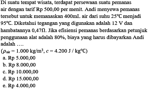 Di suatu tempat wisata, terdapat persewaan suatu pemanas air dengan tarif Rp 500,00 per menit. Andi menyewa pemanas tersebut untuk memanaskan 400 mL air dari suhu 25 C menjadi 95 C. Diketahui tegangan yang digunakan adalah 12 V dan bambatannya 0,47 Ohm. Jika efisiensi pemanas berdasarkan petunjuk penggunaan alat adalah 80%, biaya yang harus dibayarkan Andi adalah (Pair=1.000 kg/m^3, c=4200 J/kg C)