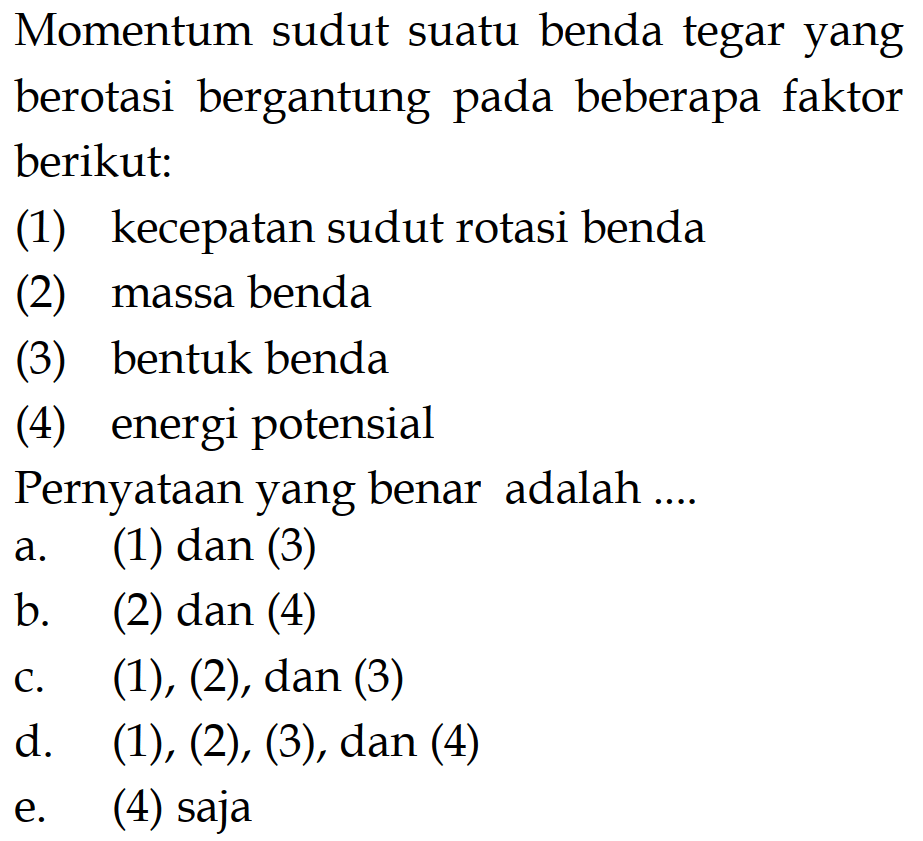 Momentum sudut suatu benda tegar yang berotasi bergantung pada beberapa faktor berikut: (1) kecepatan sudut rotasi benda (2) massa benda (3) bentuk benda (4) energi potensial Pernyataan yang benar adalah .... a. (1) dan (3) b. (2) dan (4) c.  (1),(2) , dan  (3) d.  (1),(2),(3) , dan  (4)  e. (4) saja 