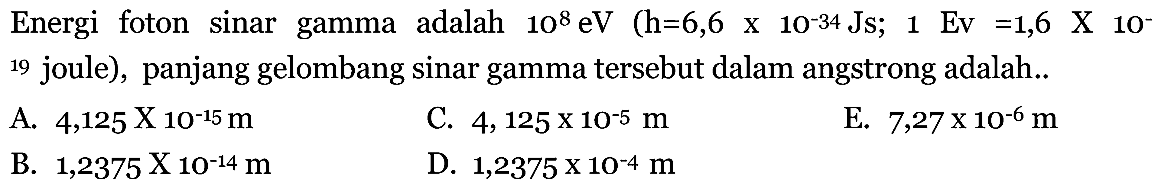 Energi foton sinar gamma adalah  10^{8} \mathrm{eV}(\mathrm{h}=6,6 x 10^{-34} \mathrm{Js} ; 1 \mathrm{Ev}=1,6 \mathrm{X} 10^{-}.  19 joule), panjang gelombang sinar gamma tersebut dalam angstrong adalah..
A.  4,125 x 10^{-15} m 
C.  4,125 x 10^{-5} m 
E.  7,27 x 10^{-6} m 
B.  1,2375 \mathrm{X} 10^{-14} m 
D.  1,2375 x 10^{-4} m 