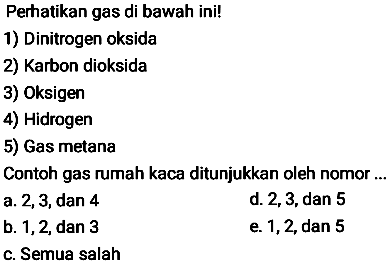 Perhatikan gas di bawah ini!
1) Dinitrogen oksida
2) Karbon dioksida
3) Oksigen
4) Hidrogen
5) Gas metana
Contoh gas rumah kaca ditunjukkan oleh nomor ...
a. 2,3, dan 4
d. 2, 3, dan 5
b. 1, 2, dan 3
e. 1,2 , dan 5
c. Semua salah