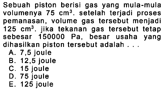 Sebuah piston berisi gas yang mula-mula volumenya  75 cm^3 . setelah terjadi proses pemanasan, volume gas tersebut menjadi  125 cm^3 . jika tekanan gas tersebut tetap sebesar  150000 Pa , besar usaha yang dihasilkan piston tersebut adalah ...
A. 7,5 joule
B. 12,5 joule
C. 15 joule
D. 75 joule
E. 125 joule