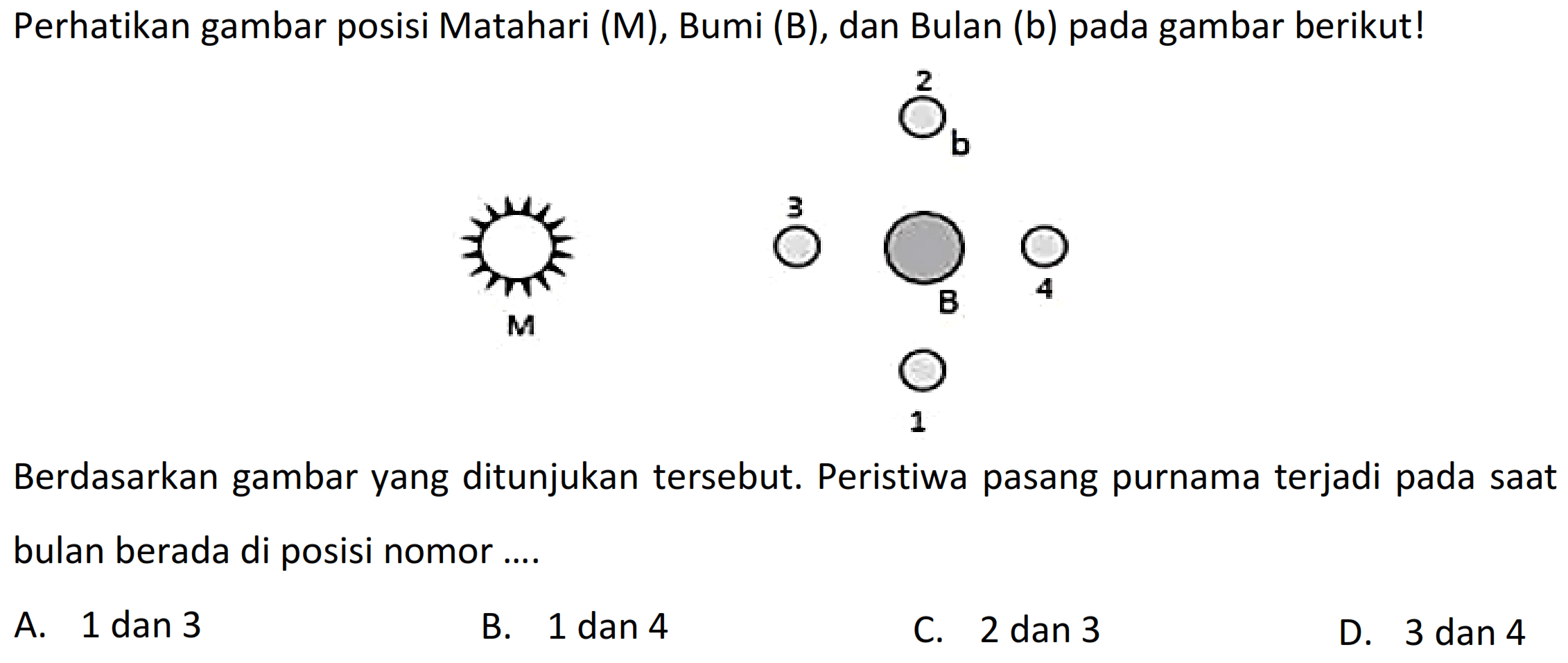 Perhatikan gambar posisi Matahari (M), Bumi (B), dan Bulan (b) pada gambar berikut!
 b 
Berdasarkan gambar yang ditunjukan tersebut. Peristiwa pasang purnama terjadi pada saat bulan berada di posisi nomor ....
A. 1 dan 3
B. 1 dan 4
C. 2 dan 3
D. 3 dan 4