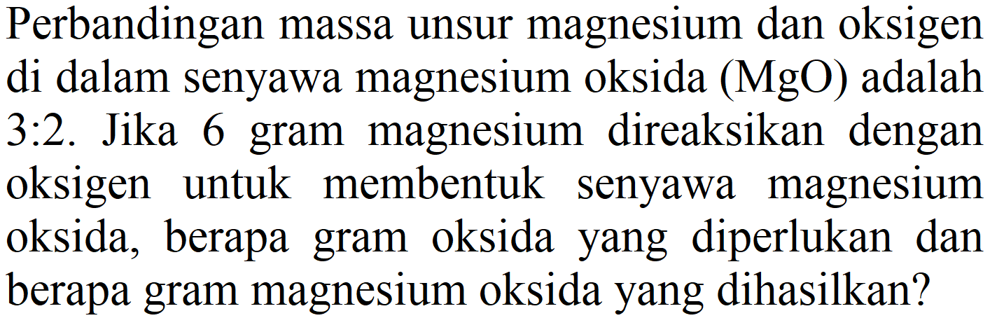 Perbandingan massa unsur magnesium dan oksigen di dalam senyawa magnesium oksida  (MgO)  adalah 3:2. Jika 6 gram magnesium direaksikan dengan oksigen untuk membentuk senyawa magnesium oksida, berapa gram oksida yang diperlukan dan berapa gram magnesium oksida yang dihasilkan?
