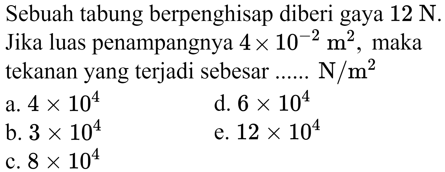 Sebuah tabung berpenghisap diberi gaya  12 ~N .
Jika luas penampangnya  4 x 10^(-2) m^(2) , maka tekanan yang terjadi sebesar ......  N / m^(2) 
a.  4 x 10^(4) 
d.  6 x 10^(4) 
b.  3 x 10^(4) 
e.  12 x 10^(4) 
c.  8 x 10^(4) 