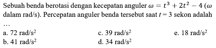 Sebuah benda berotasi dengan kecepatan anguler omega=t^3 + 2t^2 - 4 (omega  dalam rad/s). Percepatan anguler benda tersebut saat t=3 sekon adalah ...
