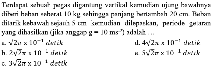 Terdapat sebuah pegas digantung vertikal kemudian ujung bawahnya diberi beban seberat  10 kg  sehingga panjang bertambah  20 cm . Beban ditarik kebawah sejauh  5 cm  kemudian dilepaskan, periode getaran yang dihasilkan (jika anggap  g=10 ~ms^(-2)  ) adalah  ... 
a.  akar(2) pi x 10^(-1)  detik
d.  4 akar(2) pi x 10^(-1)  detik
b.  2 akar(2) pi x 10^(-1)  detik
e.  5 akar(2) pi x 10^(-1)  detik
c.  3 akar(2) pi x 10^(-1)  detik