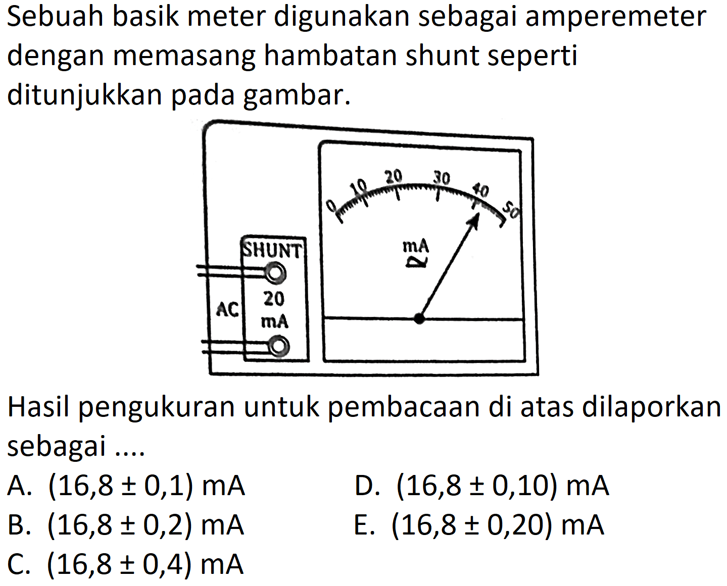 Sebuah basik meter digunakan sebagai amperemeter dengan memasang hambatan shunt seperti ditunjukkan pada gambar. 
AC 20 mA 0 10 20 30 40 50 mA 
Hasil pengukuran untuk pembacaan di atas dilaporkan sebagai ....
