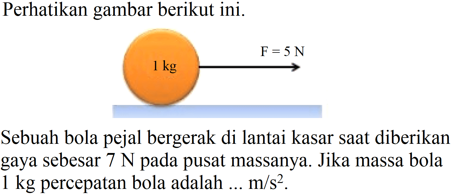 Perhatikan gambar berikut ini.
Sebuah bola pejal bergerak di lantai kasar saat diberikan gaya sebesar  7 N  pada pusat massanya. Jika massa bola  1 kg  percepatan bola adalah ...  m / s^(2) .