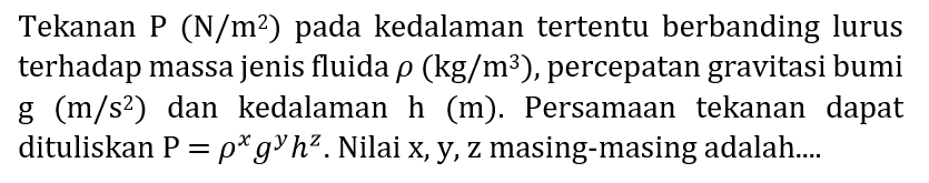 Tekanan P  (N / m^(2).  ) pada kedalaman tertentu berbanding lurus terhadap massa jenis fluida  rho(kg / m^(3)) , percepatan gravitasi bumi g  (m / s^(2))  dan kedalaman  h(m) . Persamaan tekanan dapat dituliskan  P=rho^(x) g^(y) h^(z) . Nilai  x, y, z  masing-masing adalah....