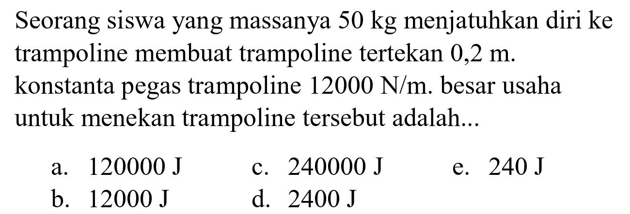 Seorang siswa yang massanya  50 kg  menjatuhkan diri ke trampoline membuat trampoline tertekan  0,2 m . konstanta pegas trampoline  12000 ~N / m . besar usaha untuk menekan trampoline tersebut adalah...
a.  120000 ~J 
c.  240000 ~J 
e.  240 ~J 
b.  12000 ~J 
d.  2400 ~J 
