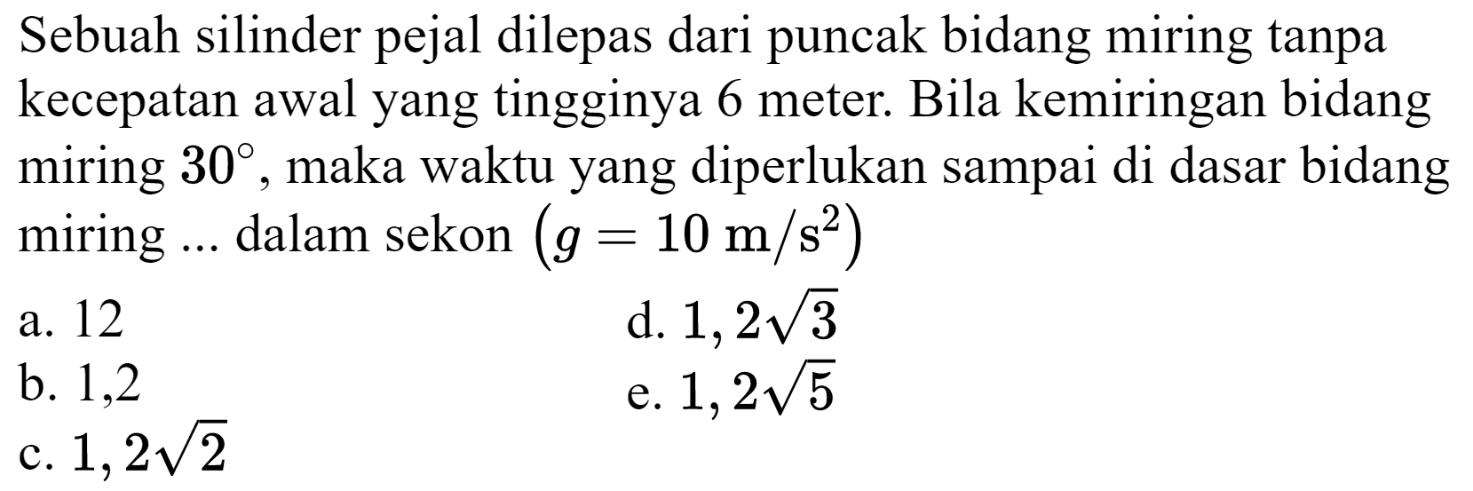 Sebuah silinder pejal dilepas dari puncak bidang miring tanpa kecepatan awal yang tingginya 6 meter. Bila kemiringan bidang miring  30 , maka waktu yang diperlukan sampai di dasar bidang miring  ...  dalam sekon  (g=10 m / s^(2)) 
a. 12
d.  1,2 akar(3) 
b. 1,2
e.  1,2 akar(5) 
c.  1,2 akar(2) 