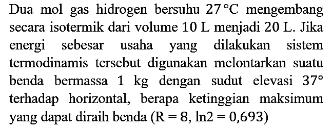 Dua mol gas hidrogen bersuhu  27 C  mengembang secara isotermik dari volume  10 L menjadi 20 L. Jika energi sebesar usaha yang dilakukan sistem termodinamis tersebut digunakan melontarkan suatu benda bermassa  1 kg  dengan sudut elevasi  37  terhadap horizontal, berapa ketinggian maksimum yang dapat diraih benda (R = 8, ln 2 = 0,693)