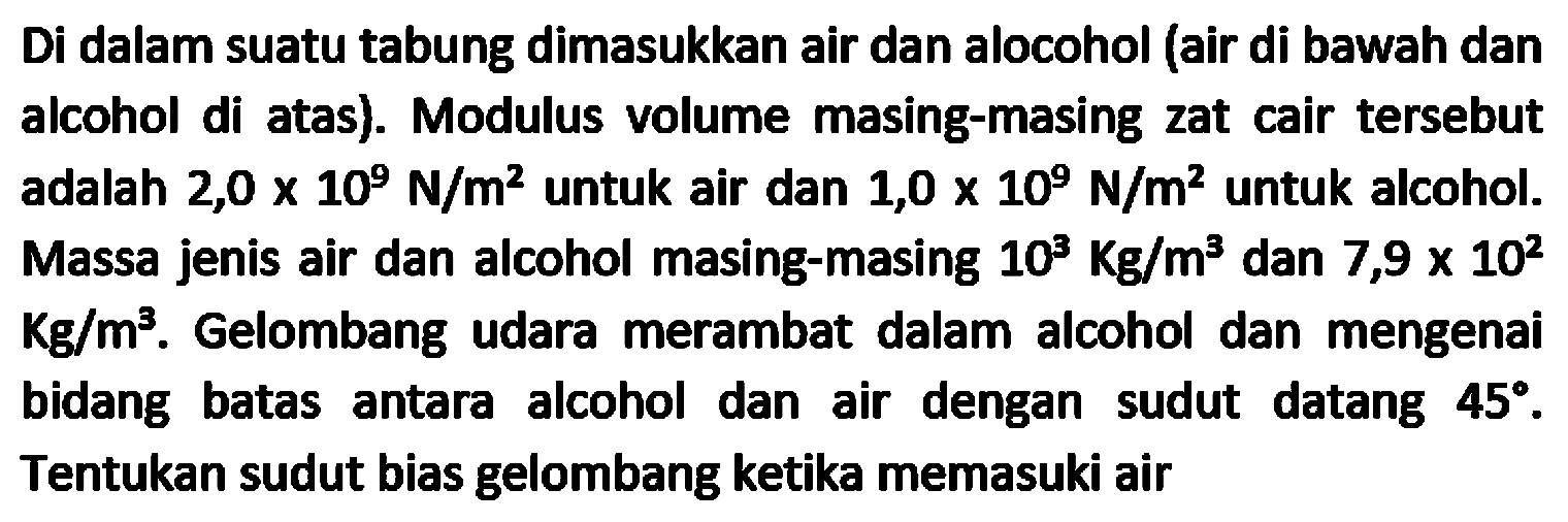 Di dalam suatu tabung dimasukkan air dan alocohol (air di bawah dan alcohol di atas). Modulus volume masing-masing zat cair tersebut adalah  2,0 x 10^(9) N / m^(2)  untuk air dan  1,0 x 10^(9) N / m^(2)  untuk alcohol. Massa jenis air dan alcohol masing-masing  10^(3) Kg / m^(3)  dan  7,9 x 10^(2)   Kg / m^({3)) . Gelombang udara merambat dalam alcohol dan mengenai bidang batas antara alcohol dan air dengan sudut datang  45 . Tentukan sudut bias gelombang ketika memasuki air
