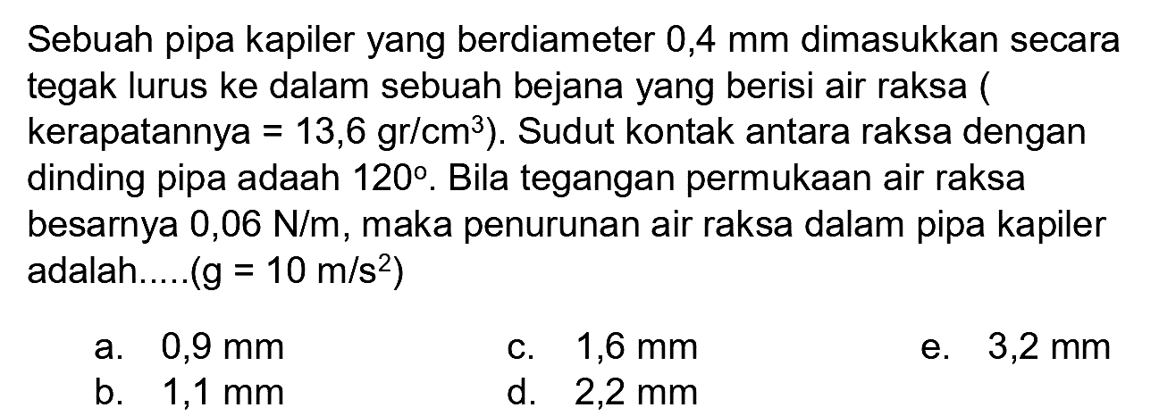 Sebuah pipa kapiler yang berdiameter 0,4 mm dimasukkan secara tegak lurus ke dalam sebuah bejana yang berisi air raksa ( kerapatannya  .=13,6 gr / cm^(3)) . Sudut kontak antara raksa dengan dinding pipa adaah  120 . Bila tegangan permukaan air raksa besarnya  0,06 N / m , maka penurunan air raksa dalam pipa kapiler adalah.....  (g=10 m / s^(2)) 
a.  0,9 mm 
c.  1,6 mm 
e.  3,2 mm 
b.  1,1 mm 
d.  2,2 mm 