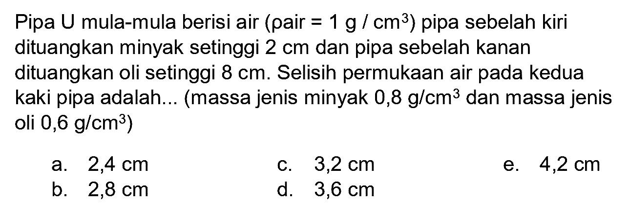 Pipa U mula-mula berisi air (pair  =1 g / cm^(3)  ) pipa sebelah kiri dituangkan minyak setinggi  2 cm  dan pipa sebelah kanan dituangkan oli setinggi  8 cm . Selisih permukaan air pada kedua kaki pipa adalah... (massa jenis minyak  0,8 g / cm^(3)  dan massa jenis oli  0,6 g / cm^(3)  )
a.  2,4 cm 
c.  3,2 cm 
e.  4,2 cm 
b.  2,8 cm 
d.   3,6 cm 