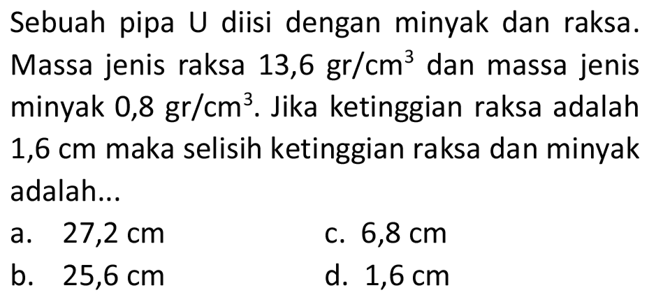 Sebuah pipa U diisi dengan minyak dan raksa. Massa jenis raksa 13,6 gr/  cm^(3)  dan massa jenis minyak  0,8 gr / cm^(3) . Jika ketinggian raksa adalah 1,6 cm maka selisih ketinggian raksa dan minyak adalah...
a.  27,2 cm 
c.  6,8 cm 
b.  25,6 cm 
d.  1,6 cm 