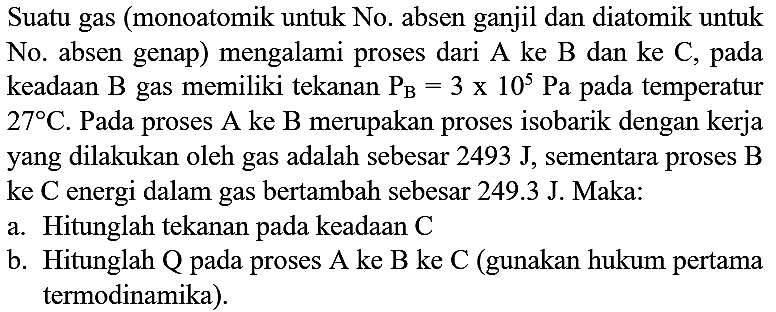 Suatu gas (monoatomik untuk No. absen ganjil dan diatomik untuk No. absen genap) mengalami proses dari  A  ke  B  dan ke  C , pada keadaan  B  gas memiliki tekanan  P_(B)=3 x 10^(5) ~Pa  pada temperatur  27 C . Pada proses  A  ke  B  merupakan proses isobarik dengan kerja yang dilakukan oleh gas adalah sebesar  2493 ~J , sementara proses B ke C energi dalam gas bertambah sebesar 249.3 J. Maka:
a. Hitunglah tekanan pada keadaan  C 
b. Hitunglah  Q  pada proses A ke B ke C (gunakan hukum pertama termodinamika).