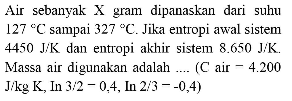 Air sebanyak X gram dipanaskan dari suhu  127 C  sampai  327 C . Jika entropi awal sistem  4450 ~J / K  dan entropi akhir sistem  8.650 ~J / K . Massa air digunakan adalah ....  (C  air  =4.200   J / kg K , In  3 / 2=0,4, In 2 / 3=-0,4)