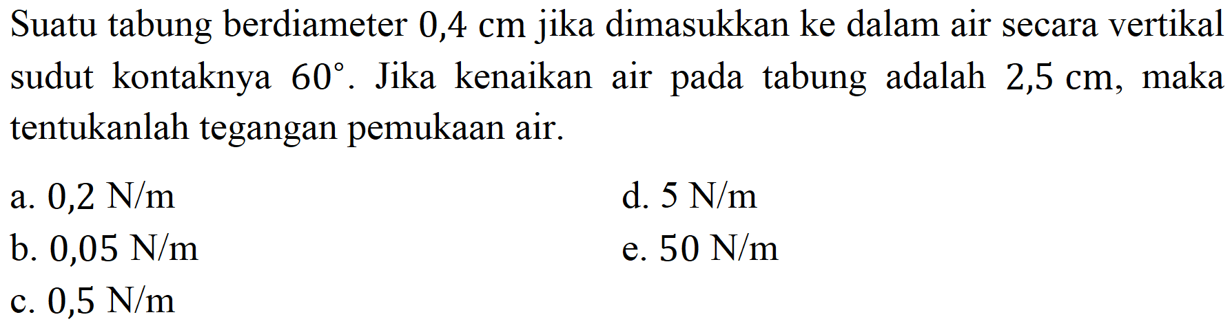 Suatu tabung berdiameter  0,4 cm  jika dimasukkan ke dalam air secara vertikal sudut kontaknya  60 . Jika kenaikan air pada tabung adalah 2,5 cm, maka tentukanlah tegangan pemukaan air.
a.  0,2 ~N / m 
d.  5 ~N / m 
b.  0,05 ~N / m 
e.  50 ~N / m 
c.  0,5 ~N / m 