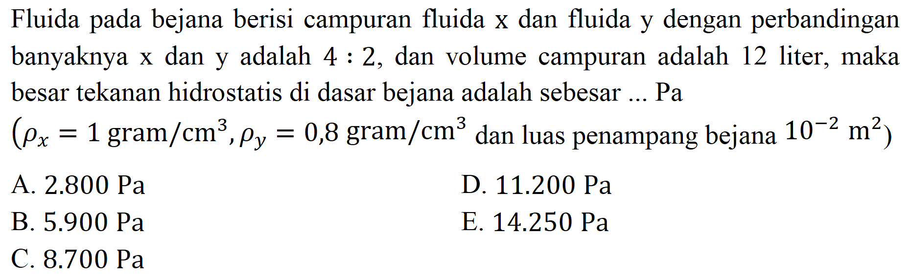 Fluida pada bejana berisi campuran fluida  x  dan fluida y dengan perbandingan banyaknya x dan y adalah  4: 2 , dan volume campuran adalah 12 liter, maka besar tekanan hidrostatis di dasar bejana adalah sebesar ... Pa
 (rho_(x)=1 gram / cm^(3), rho_(y)=0,8 gram / cm^(3).  dan luas penampang bejana  .10^(-2) m^(2)) 
A.  2.800 ~Pa 
D.  11.200 ~Pa 
B.  5.900 ~Pa 
E.  14.250 ~Pa 
C.  8.700 ~Pa 