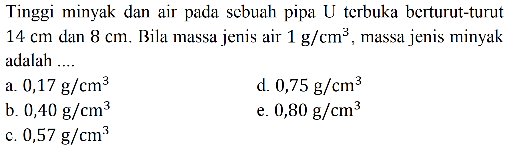 Tinggi minyak dan air pada sebuah pipa  U  terbuka berturut-turut  14 cm  dan  8 cm . Bila massa jenis air  1 ~g / cm^(3) , massa jenis minyak adalah ....
a.  0,17 ~g / cm^(3) 
d.  0,75 ~g / cm^(3) 
b.  0,40 ~g / cm^(3) 
e.  0,80 ~g / cm^(3) 
c.  0,57 ~g / cm^(3) 
