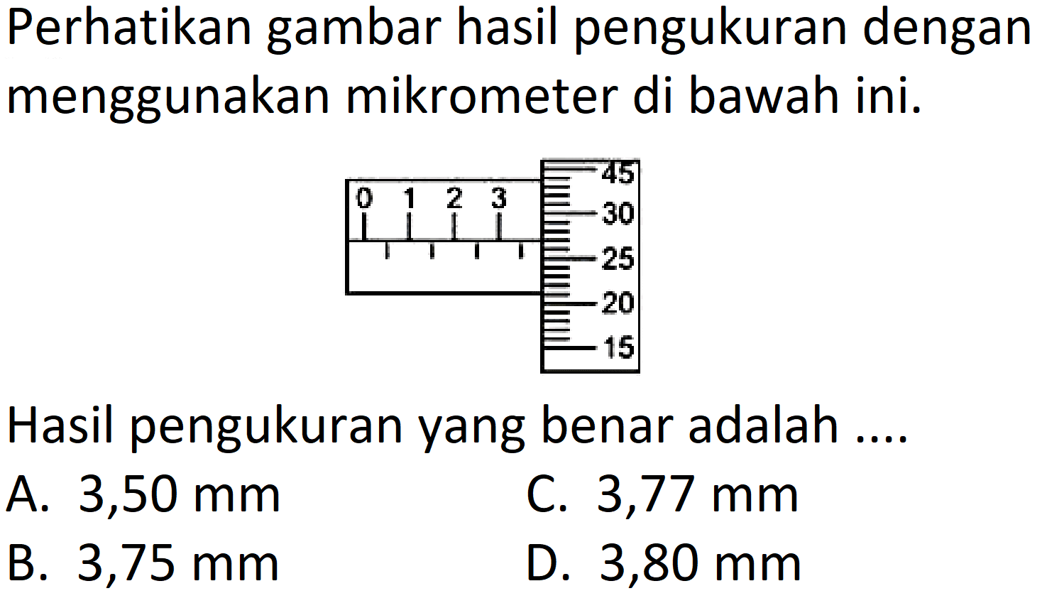 Perhatikan gambar hasil pengukuran dengan menggunakan mikrometer di bawah ini.
Hasil pengukuran yang benar adalah ....
A.  3,50 mm 
C.  3,77 mm 
B.  3,75 mm 
D.  3,80 mm 
