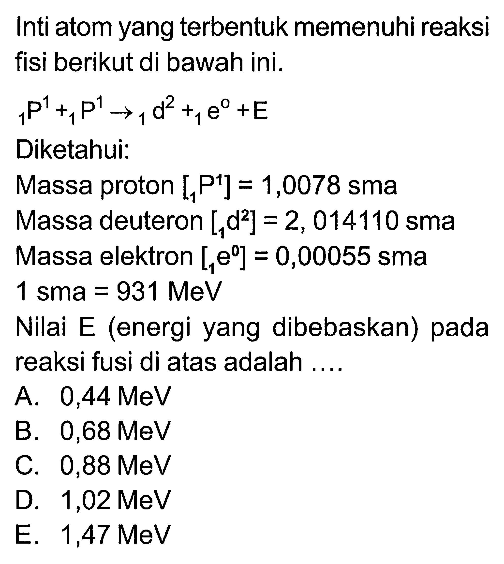 Inti atom yang terbentuk memenuhi reaksi fisi berikut di bawah ini.1 P^1+1 P^1->1 d^2+1 e^0+E Diketahui: Massa proton [1 P^1]=1,0078 sma Massa deuteron [1 d^2]=2,014110 sma Massa elektron [1 e^0]=0,00055 sma 1 sma=931 MeV Nilai E (energi yang dibebaskan) pada reaksi fusi di atas adalah.... 