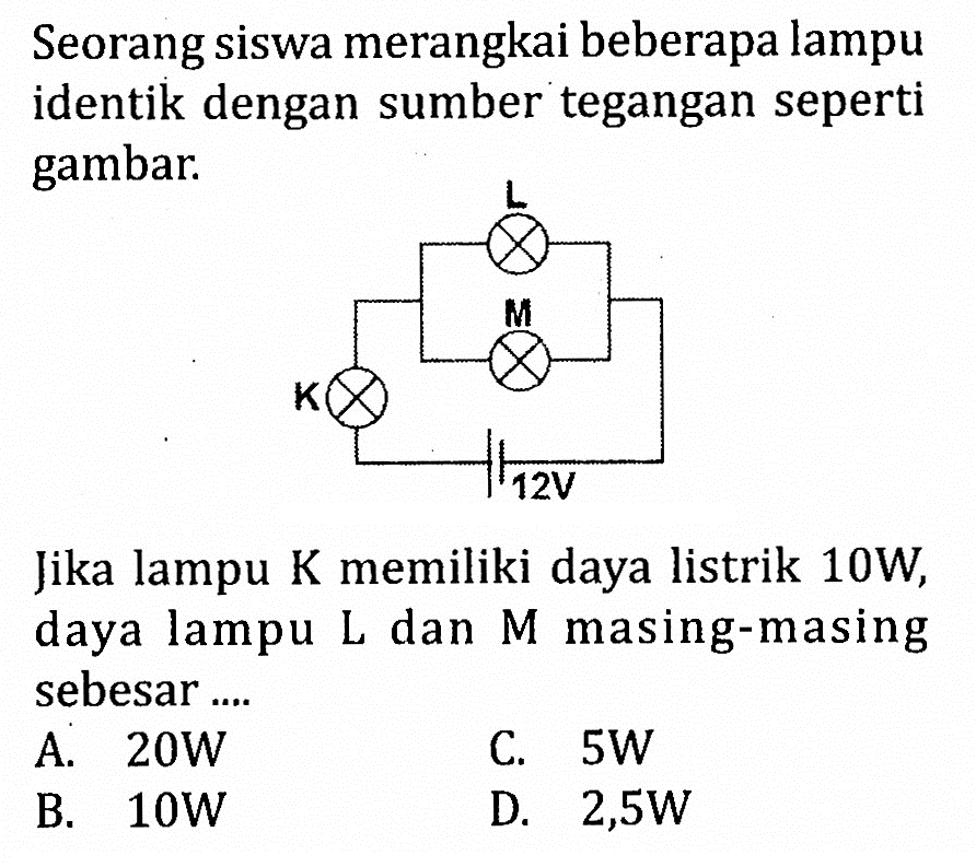 Seorang siswa merangkai beberapa lampu identik dengan sumber tegangan seperti gambar.
L
M
K
12 V
Jika lampu K memiliki daya listrik 10W, daya lampu L dan M masing-masing sebesar....