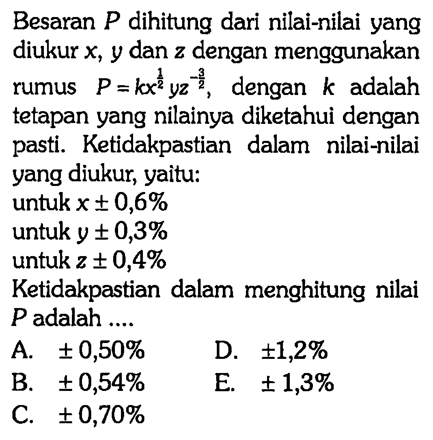 Besaran P dihitung dari nilai-nilai yang diukur x; 9 dan z dengan menggunakan rumus P = kx^(1/2) y z^(-3/2), dengan k adalah tetapan yang nilainya diketahui dengan pasti Ketidakpastian dalam nilai-nilai yang diukur: yaitu: untuk x +- 0,6% untuk y + - 0,3% untuk z +- 0,4% Ketidakpastian dalam menghitung nilai P adalah