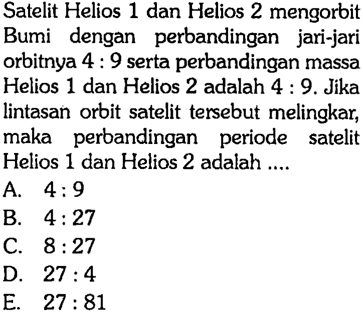Satelit Helios 1 dan Helios 2 mengorbit Bumi dengan perbandingan jari-jari orbitnya  4: 9  serta perbandingan massa Helios 1 dan Helios 2 adalah 4:9. Jika lintasan orbit satelit tersebut melingkar, maka perbandingan periode satelit Helios 1 dan Helios 2 adalah ....