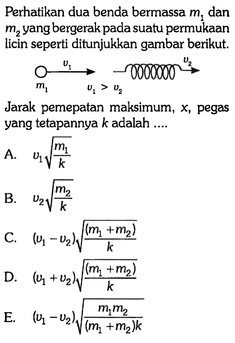 Perhatikan dua benda bermassa m1 dan m2 yang bergerak pada suatu permukaan licin seperti ditunjukkan gambar berikut. m1 v1 v1>v2 v2 Jarak pemepatan maksimum, x, pegas yang tetapannya k adalah .... A. v1 akar(m1/k) B. v2 akar(m2/k) C. (v1-v2) akar((m1+m2)/k) D. (v1+v2) akar((m1+m2)/k) E. (v1-v2) akar(m1 m2/(m1+m2)k)