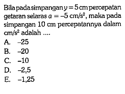 Bila pada simpangan  y=5 cm  percepatan getaran selaras  a=-5 cm/s^2 , maka pada simpangan  10 cm  percepatannya dalam  cm/s^2  adalah  ... 
