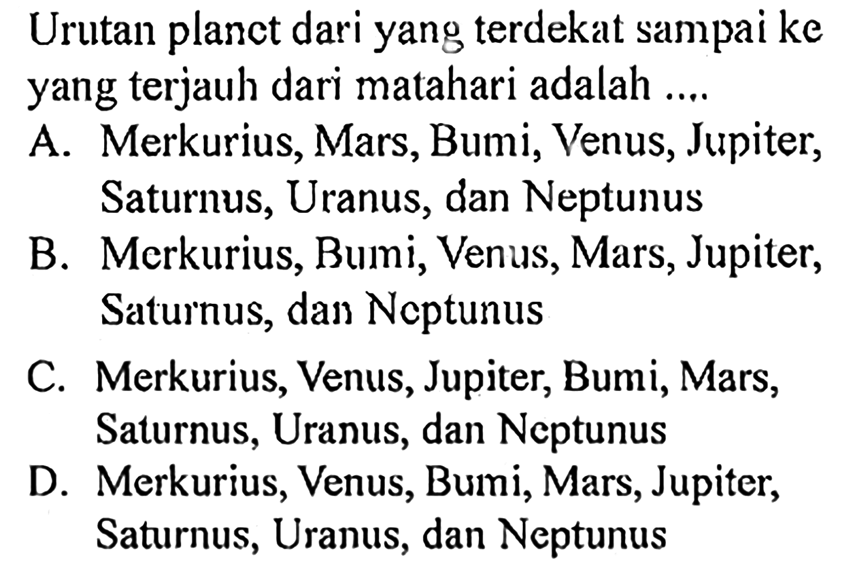 Urutan planet dari yang terdekat sampai ke yang terjauh dari matahari adalah .... A. Merkurius, Mars, Bumi, Venus, Jupiter, Saturnus, Uranus, dan NeptunusB. Merkurius, Bumi, Venus, Mars, Jupiter, Saturnus, dan NeptunusC. Merkurius, Venus, Jupiter, Bumi, Mars, Saturnus, Uranus, dan NeptunusD. Merkurius, Venus, Bumi, Mars, Jupiter, Saturnus, Uranus, dan Neptunus