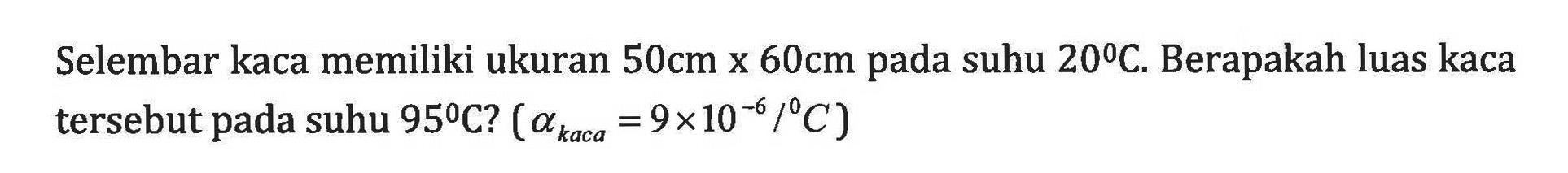 Selembar kaca memiliki ukuran 50cm x 60cm pada suhu 20C. Berapakah luas kaca tersebut pada suhu 95C? ( alphakaca = 9 x 10^10-6/C)