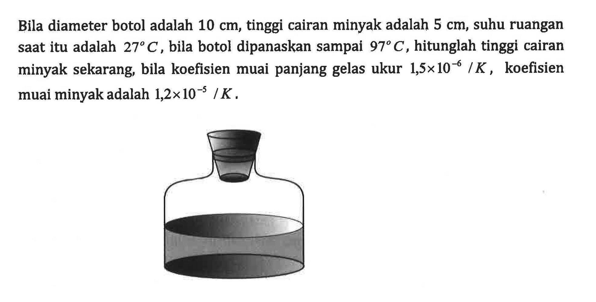 Bila diameter botol adalah 10 cm, tinggi cairan minyak adalah 5 cm, suhu ruangan saat itu adalah 27C, bila botol dipanaskan sampai 97C, hitunglah tinggi cairan minyak sekarang, bila koefisien muai panjang gelas ukur 1,5 x 10^(-6) /K, koefisien muai minyak adalah 1,2 x 10^(-5) /K.