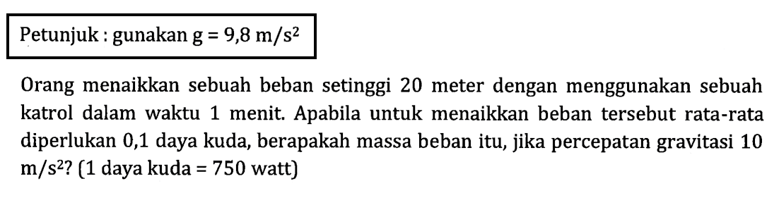 Petunjuk : gunakan g = 9,8 m/s^2 Orang menaikkan sebuah beban setinggi 20 meter dengan menggunakan sebuah katrol dalam waktu 1 menit. Apabila untuk menaikkan beban tersebut rata-rata diperlukan 0,1 daya kuda, berapakah massa beban itu, jika percepatan gravitasi 10 m/s^2? (1 daya kuda = 750 watt)