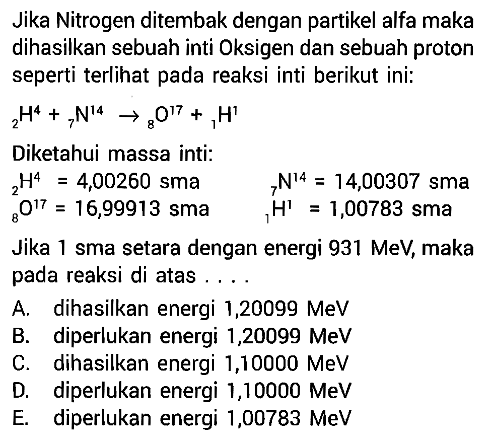 Jika Nitrogen ditembak dengan partikel alfa maka dihasilkan sebuah inti Oksigen dan sebuah proton seperti terlihat pada reaksi inti berikut ini:  2 H^4+ 7 N^14 -> 8 O^17+ 1 H^1 Diketahui massa inti:  2 H^4=4,00260   sma    7 N^14=14,00307   sma    8 O^17=16,99913   sma    1 H^1=1,00783   sma  Jika 1 sma setara dengan energi  931 MeV , maka pada reaksi di atas .... A. dihasilkan energi  1,20099 MeV  B. diperlukan energi  1,20099 MeV  C. dihasilkan energi 1,10000 MeV D. diperlukan energi  1,10000 MeV  E. diperlukan energi 1,00783 MeV