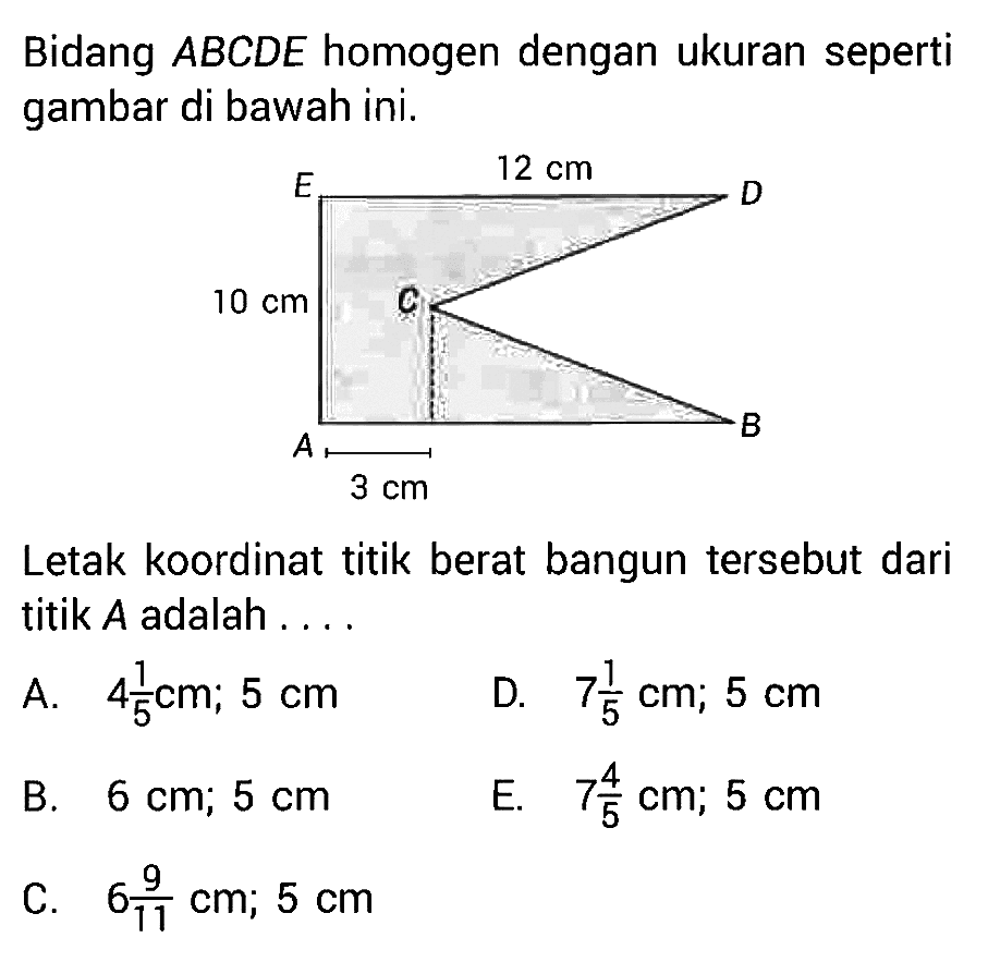 Bidang ABCDE homogen dengan ukuran seperti gambar di bawah ini. 12 cm 10 cm 3 cm Letak koordinat titik berat bangun tersebut dari titik A adalah ....
