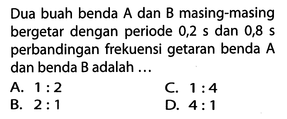 Dua buah benda  A  dan  B  masing-masing bergetar dengan periode 0,2 s dan 0,8  s  perbandingan frekuensi getaran benda  A  dan benda B adalah ...