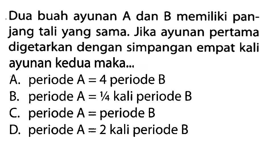 Dua buah ayunan A dan B memiliki panjang  tali yang sama. Jika ayunan pertama digetarkan dengan simpangan empat kali ayunan kedua maka...A. periode  A=4  periode  B B. periode  A=1 / 4  kali periode  B C. periode  A=  periode  B D. periode  A=2  kali periode  B 