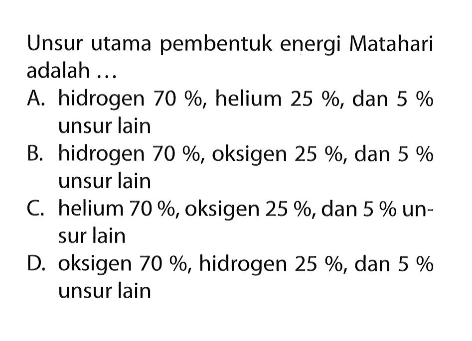 Unsur utama pembentuk energi Matahari adalah ... A. hidrogen 70%, helium 25%, dan 5% unsur lain B. hidrogen 70%, oksigen 25%, dan 5% unsur lain C. helium 70%, oksigen 25%, dan 5% unsur lain D. oksigen 70%, hidrogen 25%, dan 5% unsur lain 