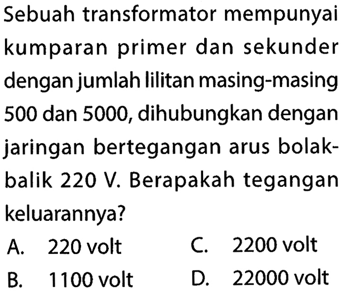 Sebuah transformator mempunyaikumparan primer dan sekunderdengan jumlah lilitan masing-masing500 dan 5000 , dihubungkan denganjaringan bertegangan arus bolak-balik 220 V. Berapakah tegangankeluarannya?  