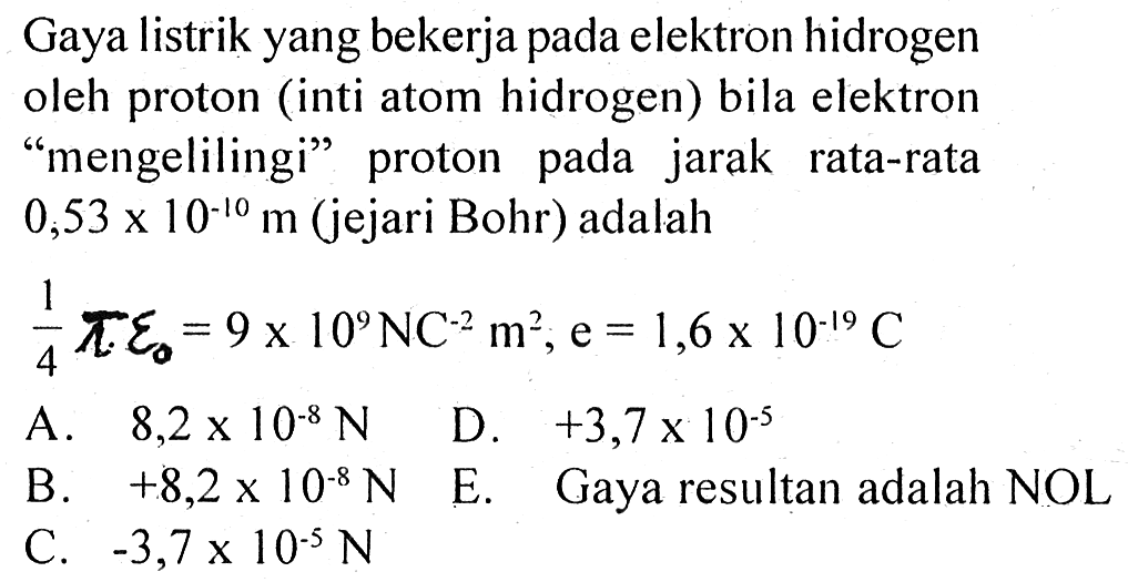 Gaya listrik yang bekerja pada elektron hidrogen oleh proton (inti atom hidrogen) bila elektron "mengelilingi" proton pada jarak rata-rata 0,53 x 10^(-10) m (jejari Bohr) adalah 1/4 pi epsilon0 = 9 x 10^9 N C^(-2) m^2, e = 1,6 x 10^(-19) C