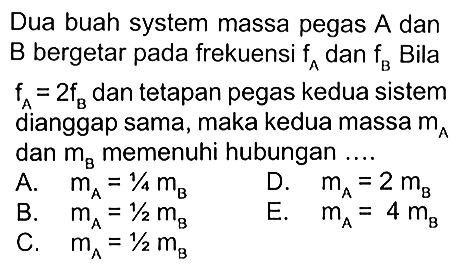 Dua buah system massa pegas A dan B bergetar pada frekuensi fa dan fb. Bila fa = 2fb dan tetapan pegas kedua sistem dianggap sama, maka kedua massa dan mb memenuhi hubungan