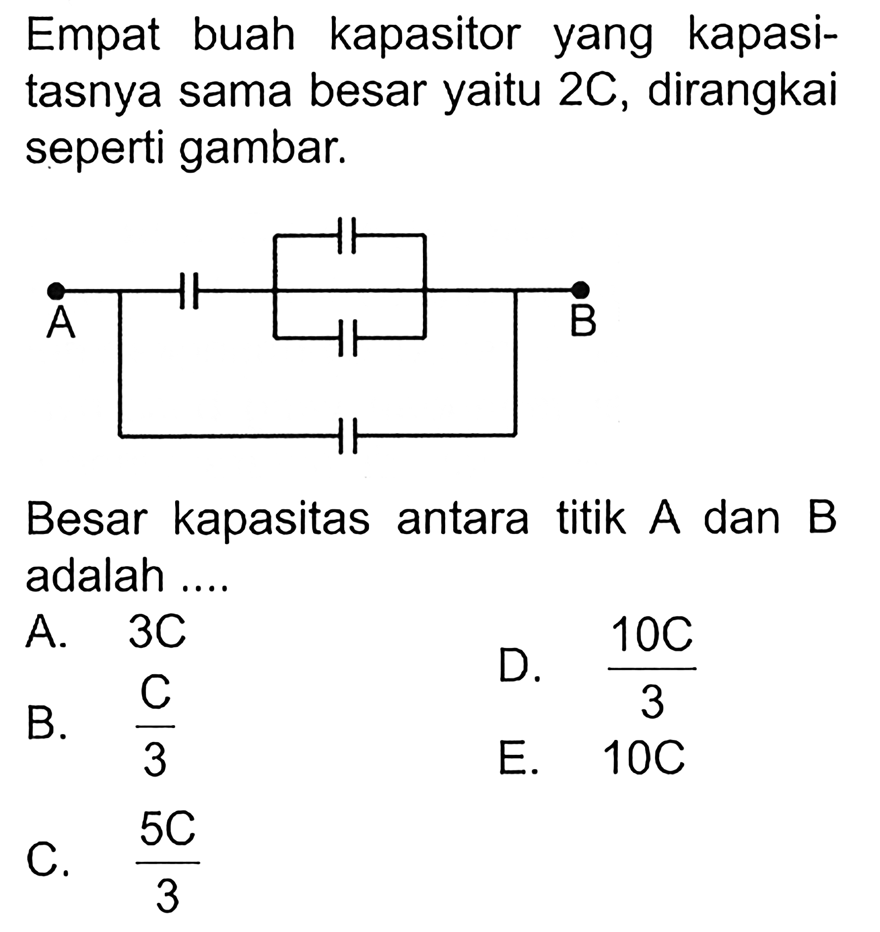 Empat buah kapasitor yang kapasitasnya sama besar yaitu 2C, dirangkai seperti gambar. A B Besar kapasitas antara titik A dan B adalah ... A. 3C B.  C/3 D.  (10C)/3  E.  10C C.  (5C)/3 