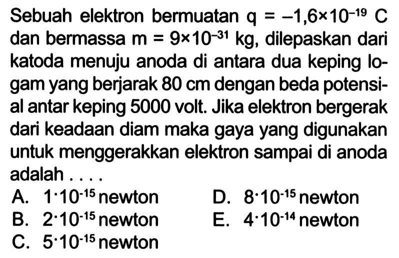 Sebuah elektron bermuatan q = -1,6*10^-19 C dan bermassa m = 9x10^-31 kg, dilepaskan dari katoda menuju anoda di antara dua keping lo- gam yang berjarak 80 cm dengan beda potensi- al antar keping 5000 volt: Jika elektron bergerak dari keadaan diam maka gaya yang digunakan untuk menggerakkan elektron sampai di anoda adalah