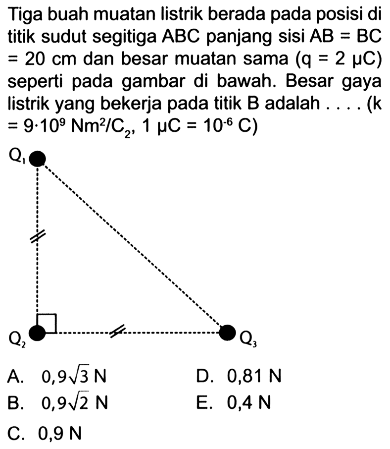 Tiga buah muatan Iistrik berada pada posisi di titik sudut segitiga ABC panjang sisi AB = BC = 20 cm dan besar muatan sama (q = 2 muC) seperti pada gambar di bawah. Besar gaya listrik yang bekerja pada titik B adalah (k = 9.10^-9 Nm^2/C2, 1 muC = 10^4 C)