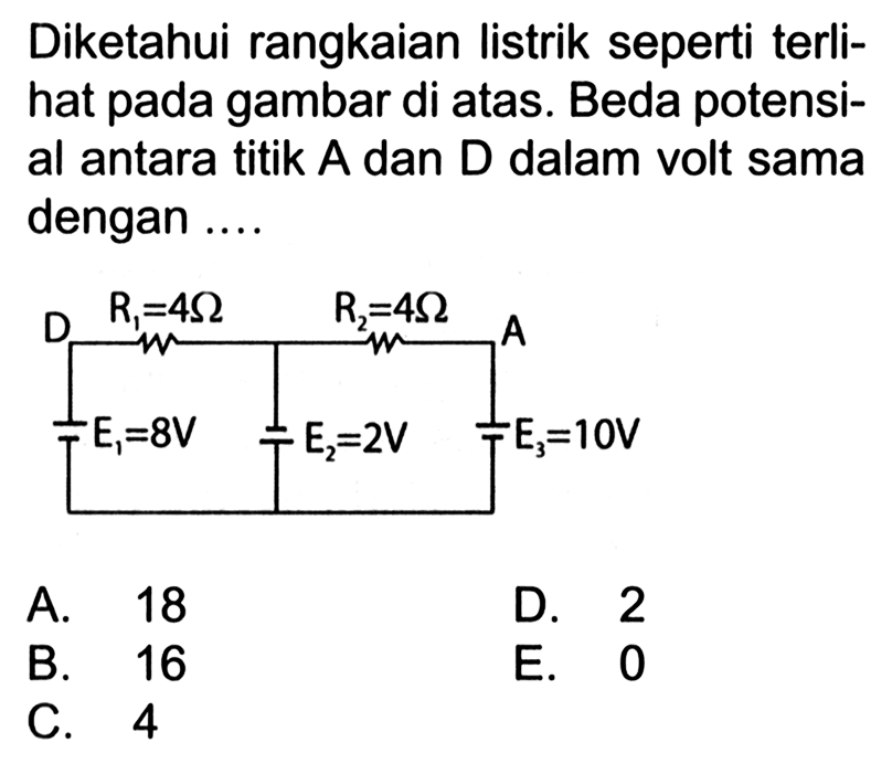 Diketahui rangkaian listrik seperti terli- hat pada gambar di atas. Beda potensi- al antara titik A dan D dalam volt sama dengan .... D R1 = 4 Ohm R2 = 4 Ohm A E1 = 8 V E2 = 2 V E3 = 10 V 