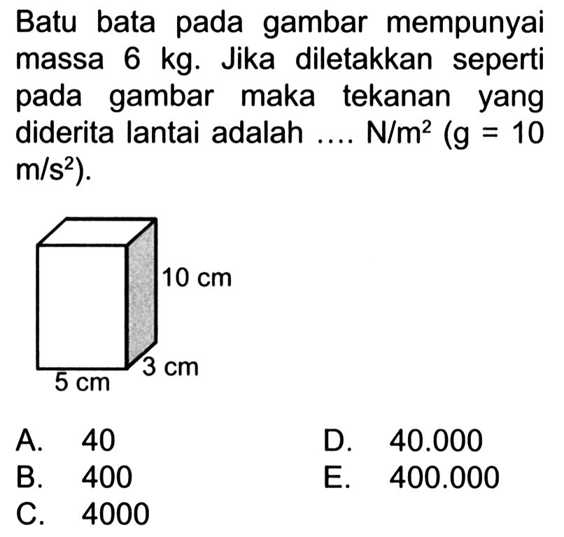 Batu bata pada gambar mempunyai massa 6 kg. Jika diletakkan seperti pada gambar maka tekanan yang diderita lantai adalah .... N/m^2(g=10   m/s^2). 10 cm 3 cm 5 cm A. 40 D.  40.000 B. 400 E.  400.000 C. 4000 