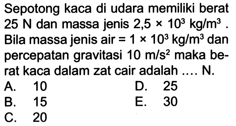 Sepotong kaca di udara memiliki berat  25 N  dan massa jenis  2,5 x 10^3 kg/m^3 . Bila massa jenis air  =1 x 10^3 kg/m^3  dan percepatan gravitasi  10 m/s^2  maka berat kaca dalam zat cair adalah .... N.